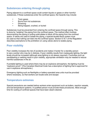 Substances entering through piping
Piping adjacent to a confined space could contain liquids or gases or other harmful
substances. If these substances enter the confined space, the hazards may include:
• Toxic gases
• Burns from hot substances
• Drowning
• Being trapped, crushed, or buried
Substances must be prevented from entering the confined space through piping. This
is done by ―isolating‖ the piping from the confined space. The method often involves
disconnecting the piping or putting solid plates to block off the piping from the confined
space. If valves are used to isolate the piping, a special double-block system must
be used so that nothing can leak into the confined space. Section 9.18.1 of the Regulation
describes exemptions to the prohibition on using valves alone to isolate piping.
Poor visibility
Poor visibility increases the risk of accidents and makes it harder for a standby person
to see a worker who may be in distress. If poor visibility results from inadequate lighting, the light
levels should be increased (although area lighting is not always required). If activities such as
sandblasting or welding result in poor visibility, appropriate ventilation may be needed to reduce
harmful substances in the air.
If portable lighting is used where there may be an explosive atmosphere, the lighting must be
―explosion-proof.‖ (The Canadian Electrical Code has a description of lighting that is approved for
use in explosive atmospheres.)
Emergency lighting such as flashlights or battery-operated area units must be provided
where necessary, so that workers can locate exits and escape
Temperature extremes
Special precautions are needed before workers enter equipment such as boilers, reaction vessels,
and low-temperature systems. A qualified person must provide these procedures. Allow enough
time for cooling of confined spaces that have been steam-cleaned.
(16)
 