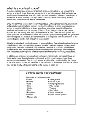 What is a confined space?
A confined space is an enclosed or partially enclosed area that is big enough for a
worker to enter. It is not designed for someone to work in regularly, but workers may
need to enter the confined space for tasks such as inspection, cleaning, maintenance,
and repair. A small opening or a layout with obstructions can make entry and exit
difficult and can complicate rescue procedures.
Entry into confined spaces can be very hazardous. Unless proper training, equipment,
and procedures are in place, workers must not be allowed to enter such spaces. A
worker is considered to have entered a confined space just by putting his or her
head across the plane of the opening. If the confined space contains toxic gases,
workers who are simply near the opening may be at risk. Often the toxic gases are
under pressure because of heat inside the confined space or when gases are generated
inside the space. As a result, the concentration of toxic gases near the entrance to the
confined space can be high enough to cause death.
It is vital to identify all confined spaces in any workplace. Examples of confined spaces
include tanks, silos, storage bins, process vessels, pipelines, sewers, underground
utility vaults, and vats — in short, any area that can have a ―confined‖ atmosphere.
Workers have died because they did not know they were entering a confined space
with a hazardous atmosphere and therefore did not take the necessary precautions.
In addition, an enclosed area in which workers do not normally work could have air
that may be hazardous to breathe or the work activity could cause a hazardous
atmosphere to develop. Even though rescue would not be complicated by the design
of the space (and it does not therefore fit the definition of a confined space), the space
may still be deadly without air testing and a supply of clean air.
(1)
Confined spaces in your workplace
Examples of confined spaces:
• Tanks • Storage bins
• Boilers • Double hulls
• Vats • Pumping stations
• Kilns • Pits, sumps
• Vaults • Vessels
• Silos • Manholes
• Pipelines • Water reservoirs
• Sewers • Other similar spaces
• Manure pits
 