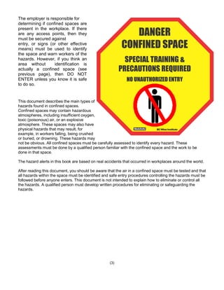 This document describes the main types of
hazards found in confined spaces.
Confined spaces may contain hazardous
atmospheres, including insufficient oxygen,
toxic (poisonous) air, or an explosive
atmosphere. These spaces may also have
physical hazards that may result, for
example, in workers falling, being crushed
or buried, or drowning. These hazards may
not be obvious. All confined spaces must be carefully assessed to identify every hazard. These
assessments must be done by a qualified person familiar with the confined space and the work to be
done in that space.
The hazard alerts in this book are based on real accidents that occurred in workplaces around the world.
After reading this document, you should be aware that the air in a confined space must be tested and that
all hazards within the space must be identified and safe entry procedures controlling the hazards must be
followed before anyone enters. This document is not intended to explain how to eliminate or control all
the hazards. A qualified person must develop written procedures for eliminating or safeguarding the
hazards.
(3)
The employer is responsible for
determining if confined spaces are
present in the workplace. If there
are any access points, then they
must be secured against
entry, or signs (or other effective
means) must be used to identify
the space and warn workers of the
hazards. However, if you think an
area without identification is
actually a confined space (see
previous page), then DO NOT
ENTER unless you know it is safe
to do so.
 