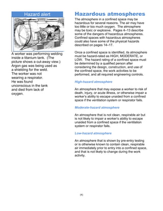 Hazard alert
A worker was performing welding
inside a titanium tank. (The
picture shows a cut-away view.)
Argon gas was being used as
a shielding for the weld.
The worker was not
wearing a respirator.
He was found
unconscious in the tank
and died from lack of
oxygen.
(4)
Hazardous atmospheres
The atmosphere in a confined space may be
hazardous for several reasons. The air may have
too little or too much oxygen. The atmosphere
may be toxic or explosive. Pages 4–13 describe
some of the dangers of hazardous atmospheres.
Confined spaces with hazardous atmospheres
could also have some of the physical hazards
described on pages 14–17.
Once a confined space is identified, its atmosphere
must be hazard-rated as HIGH, MODERATE, or
LOW. The hazard rating of a confined space must
be determined by a qualified person after
considering the design, construction, and use of
the confined space, the work activities to be
performed, and all required engineering controls.
High-hazard atmosphere
An atmosphere that may expose a worker to risk of
death, injury, or acute illness, or otherwise impair a
worker’s ability to escape unaided from a confined
space if the ventilation system or respirator fails.
Moderate-hazard atmosphere
An atmosphere that is not clean, respirable air but
is not likely to impair a worker’s ability to escape
unaided from a confined space if the ventilation
system or respirator fails.
Low-hazard atmosphere
An atmosphere that is shown by pre-entry testing
or is otherwise known to contain clean, respirable
air immediately prior to entry into a confined space,
and that is not likely to change during the work
activity.
 