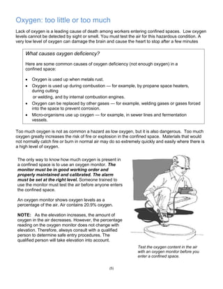 Oxygen: too little or too much
Lack of oxygen is a leading cause of death among workers entering confined spaces. Low oxygen
levels cannot be detected by sight or smell. You must test the air for this hazardous condition. A
very low level of oxygen can damage the brain and cause the heart to stop after a few minutes
Too much oxygen is not as common a hazard as low oxygen, but it is also dangerous. Too much
oxygen greatly increases the risk of fire or explosion in the confined space. Materials that would
not normally catch fire or burn in normal air may do so extremely quickly and easily where there is
a high level of oxygen.
(5)
What causes oxygen deficiency?
Here are some common causes of oxygen deficiency (not enough oxygen) in a
confined space:
 Oxygen is used up when metals rust.
 Oxygen is used up during combustion — for example, by propane space heaters,
during cutting
or welding, and by internal combustion engines.
 Oxygen can be replaced by other gases — for example, welding gases or gases forced
into the space to prevent corrosion.
 Micro-organisms use up oxygen — for example, in sewer lines and fermentation
vessels.
The only way to know how much oxygen is present in
a confined space is to use an oxygen monitor. The
monitor must be in good working order and
properly maintained and calibrated. The alarm
must be set at the right level. Someone trained to
use the monitor must test the air before anyone enters
the confined space.
An oxygen monitor shows oxygen levels as a
percentage of the air. Air contains 20.9% oxygen.
NOTE: As the elevation increases, the amount of
oxygen in the air decreases. However, the percentage
reading on the oxygen monitor does not change with
elevation. Therefore, always consult with a qualified
person to determine safe entry procedures. The
qualified person will take elevation into account.
Test the oxygen content in the air
with an oxygen monitor before you
enter a confined space.
 
