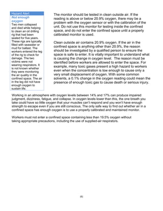 Hazard Alert
Not enough
oxygen
Two men collapsed
and died while helping
to clean an oil drilling
rig that had been
sealed for five years.
These rigs are typically
filled with seawater or
mud for ballast. The
workers entered the leg
of the rig to check for
damage. The two
victims were not
wearing respirators. It
is not known whether
they were monitoring
the air quality in the
confined space. The air
in the leg did not have
enough oxygen to
sustain life.
(6)
The monitor should be tested in clean outside air. If the
reading is above or below 20.9% oxygen, there may be a
problem with the oxygen sensor or with the calibration of the
unit. Do not use this monitor for testing inside the confined
space, and do not enter the confined space until a properly
calibrated monitor is used.
Clean outside air contains 20.9% oxygen. If the air in the
confined space is anything other than 20.9%, the reason
should be investigated by a qualified person to ensure the
space is safe to enter. It is vitally important to understand what
is causing the change in oxygen level. The reason must be
identified before workers are allowed to enter the space. For
example, many toxic gases present a high hazard to workers
even when the concentration is low enough to cause only a
very small displacement of oxygen. With some common
solvents, a 0.1% change in the oxygen reading could mean the
presence of enough toxic gas to cause death or serious injury.
Working in an atmosphere with oxygen levels between 14% and 17% can produce impaired
judgment, dizziness, fatigue, and collapse. In oxygen levels lower than this, the one breath you
take could have so little oxygen that your muscles can’t respond and you won’t have enough
strength to escape even if you are still conscious. The only safe way to find out whether air in a
confined space has enough oxygen is to use a properly calibrated and maintained monitor.
Workers must not enter a confined space containing less than 19.5% oxygen without
taking appropriate precautions, including the use of supplied-air respirators.
 
