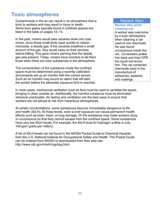 Toxic atmospheres
(7)
Hazard Alert
Worker dies while
cleaning vat
A worker was overcome
by a toxic atmosphere
when cleaning a vat
used to mix chemicals.
He was found
unconscious inside the
vat. Co-workers pulled
him back and tried CPR
but could not revive
him. The vat contained
chemicals used in the
manufacture of
adhesives, sealants,
and coatings.
Contaminants in the air can result in an atmosphere that is
toxic to workers and may result in injury or death.
Some toxic gases typically found in confined spaces are
listed in the table on pages 12–13.
In the past, miners would take canaries down into coal
mines, since these small birds react quickly to carbon
monoxide, a deadly gas. If the canaries breathed a small
amount of the gas, they would sway on their perches
before falling. This gave miners warning that the deadly
gas was present. Today, miners have monitors to let them
know when there are toxic substances in the atmosphere.
The concentration of the substance inside the confined
space must be determined using a recently calibrated
and properly set up air monitor with the correct sensor.
Such an air monitor may sound an alarm that will alert
the worker before the allowable exposure limit is reached.
In most cases, mechanical ventilation such as fans must be used to ventilate the space,
bringing in clean outside air. Additionally, the harmful substance must be eliminated
wherever practicable. Air testing and ventilation are the best ways to ensure that
workers are not placed at risk from hazardous atmospheres.
At certain concentrations, some substances become immediately dangerous to life
and health (IDLH). At these levels, even a brief exposure can cause permanent health
effects such as brain, heart, or lung damage. Or the substance may make workers dizzy
or unconscious so that they cannot escape from the confined space. Some substances
have very low IDLH levels. For example, the IDLH level for hydrogen sulfide is only
100 ppm (parts per million).
A list of IDLH levels can be found in the NIOSH Pocket Guide to Chemical Hazards,
from the U.S. National Institute for Occupational Safety and Health. The Pocket Guide
can be ordered from NIOSH or downloaded from their web site:
http://www.cdc.gov/niosh/npg/npg.html.
 
