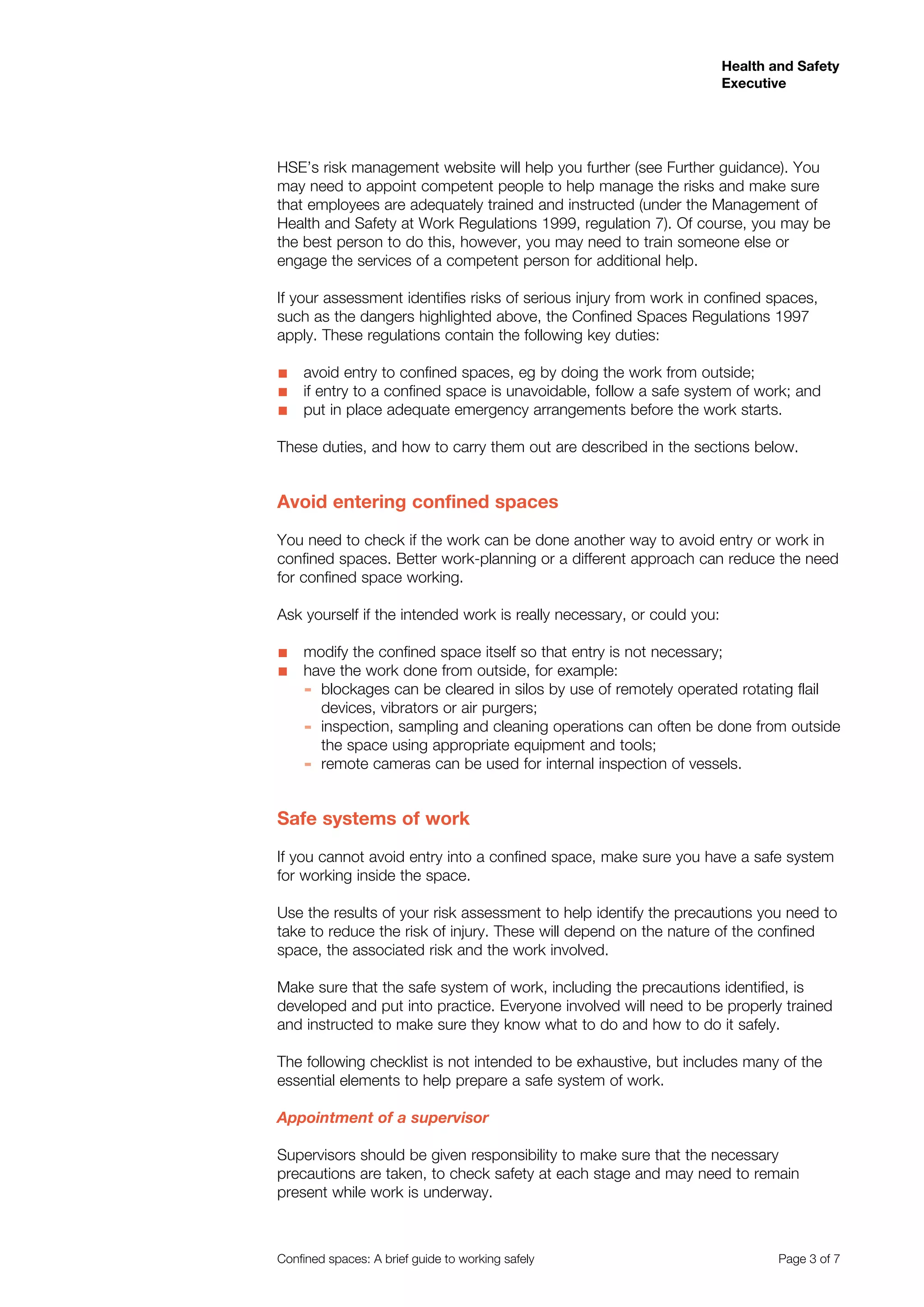 Health and Safety
Executive
Confined spaces: A brief guide to working safely 	 Page 3 of 7
HSE’s risk management website will help you further (see Further guidance). You
may need to appoint competent people to help manage the risks and make sure
that employees are adequately trained and instructed (under the Management of
Health and Safety at Work Regulations 1999, regulation 7). Of course, you may be
the best person to do this, however, you may need to train someone else or
engage the services of a competent person for additional help.
If your assessment identifies risks of serious injury from work in confined spaces,
such as the dangers highlighted above, the Confined Spaces Regulations 1997
apply. These regulations contain the following key duties:
avoid entry to confined spaces, eg by doing the work from outside;■■
if entry to a confined space is unavoidable, follow a safe system of work; and■■
	put in place adequate emergency arrangements before the work starts.■■
These duties, and how to carry them out are described in the sections below.
Avoid entering confined spaces
You need to check if the work can be done another way to avoid entry or work in
confined spaces. Better work-planning or a different approach can reduce the need
for confined space working.
Ask yourself if the intended work is really necessary, or could you:
modify the confined space itself so that entry is not necessary;■■
have the work done from outside, for example:■■
blockages can be cleared in silos by use of remotely operated rotating flail▬▬
devices, vibrators or air purgers;
inspection, sampling and cleaning operations can often be done from outside▬▬
the space using appropriate equipment and tools; 		
remote cameras can be used for internal inspection of vessels.	▬▬
Safe systems of work
If you cannot avoid entry into a confined space, make sure you have a safe system
for working inside the space.
Use the results of your risk assessment to help identify the precautions you need to
take to reduce the risk of injury. These will depend on the nature of the confined
space, the associated risk and the work involved.
Make sure that the safe system of work, including the precautions identified, is
developed and put into practice. Everyone involved will need to be properly trained
and instructed to make sure they know what to do and how to do it safely.
The following checklist is not intended to be exhaustive, but includes many of the
essential elements to help prepare a safe system of work.
Appointment of a supervisor
Supervisors should be given responsibility to make sure that the necessary
precautions are taken, to check safety at each stage and may need to remain
present while work is underway.
 
