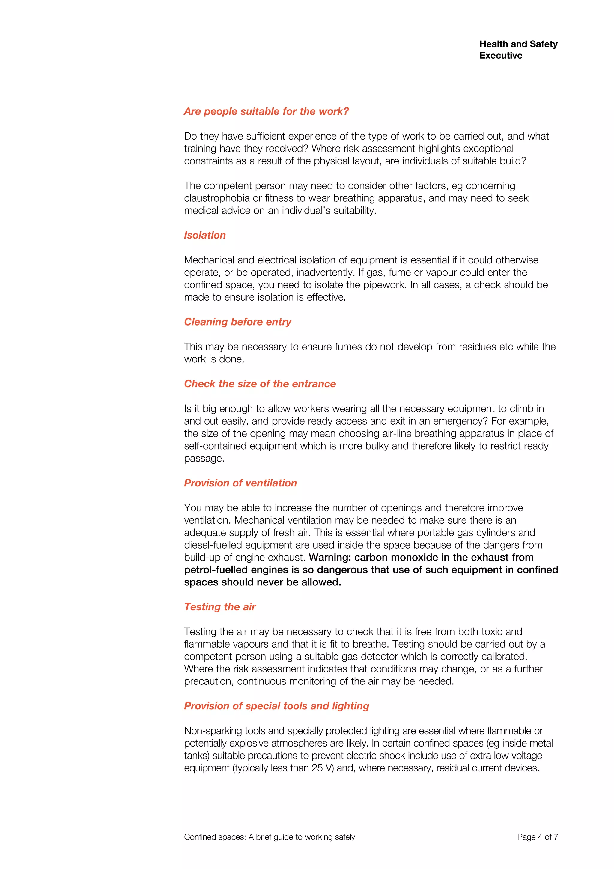 Health and Safety
Executive
Confined spaces: A brief guide to working safely 	 Page 4 of 7
Are people suitable for the work?
Do they have sufficient experience of the type of work to be carried out, and what
training have they received? Where risk assessment highlights exceptional
constraints as a result of the physical layout, are individuals of suitable build?
The competent person may need to consider other factors, eg concerning
claustrophobia or fitness to wear breathing apparatus, and may need to seek
medical advice on an individual’s suitability.
Isolation
Mechanical and electrical isolation of equipment is essential if it could otherwise
operate, or be operated, inadvertently. If gas, fume or vapour could enter the
confined space, you need to isolate the pipework. In all cases, a check should be
made to ensure isolation is effective.
Cleaning before entry
This may be necessary to ensure fumes do not develop from residues etc while the
work is done.
Check the size of the entrance
Is it big enough to allow workers wearing all the necessary equipment to climb in
and out easily, and provide ready access and exit in an emergency? For example,
the size of the opening may mean choosing air-line breathing apparatus in place of
self-contained equipment which is more bulky and therefore likely to restrict ready
passage.
Provision of ventilation
You may be able to increase the number of openings and therefore improve
ventilation. Mechanical ventilation may be needed to make sure there is an
adequate supply of fresh air. This is essential where portable gas cylinders and
diesel-fuelled equipment are used inside the space because of the dangers from
build-up of engine exhaust. Warning: carbon monoxide in the exhaust from
petrol-fuelled engines is so dangerous that use of such equipment in confined
spaces should never be allowed.
Testing the air
Testing the air may be necessary to check that it is free from both toxic and
flammable vapours and that it is fit to breathe. Testing should be carried out by a
competent person using a suitable gas detector which is correctly calibrated.
Where the risk assessment indicates that conditions may change, or as a further
precaution, continuous monitoring of the air may be needed.
Provision of special tools and lighting
Non-sparking tools and specially protected lighting are essential where flammable or
potentially explosive atmospheres are likely. In certain confined spaces (eg inside metal
tanks) suitable precautions to prevent electric shock include use of extra low voltage
equipment (typically less than 25 V) and, where necessary, residual current devices.
 
