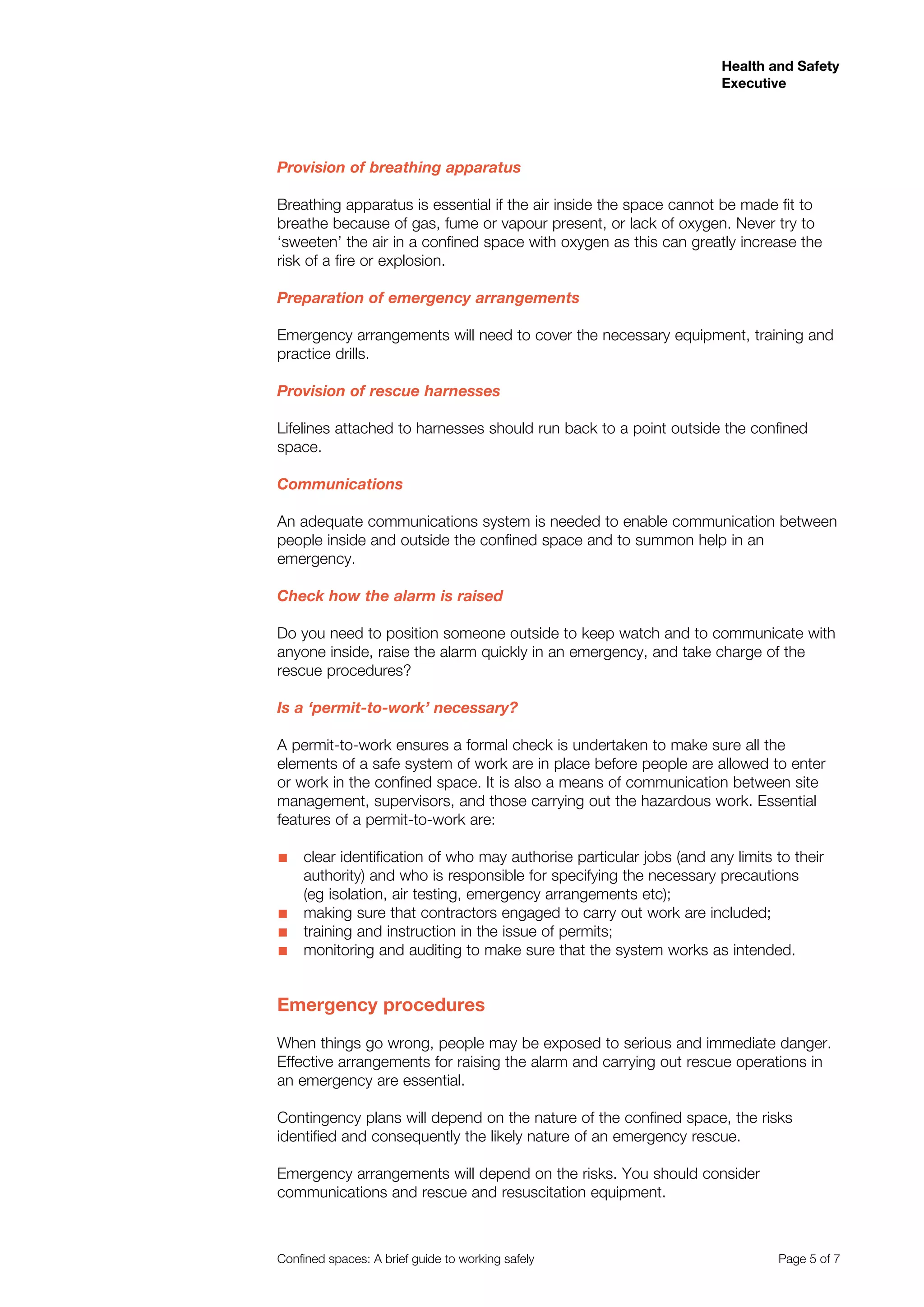 Health and Safety
Executive
Confined spaces: A brief guide to working safely 	 Page 5 of 7
Provision of breathing apparatus
Breathing apparatus is essential if the air inside the space cannot be made fit to
breathe because of gas, fume or vapour present, or lack of oxygen. Never try to
‘sweeten’ the air in a confined space with oxygen as this can greatly increase the
risk of a fire or explosion.
Preparation of emergency arrangements
Emergency arrangements will need to cover the necessary equipment, training and
practice drills.
Provision of rescue harnesses
Lifelines attached to harnesses should run back to a point outside the confined
space.
Communications
An adequate communications system is needed to enable communication between
people inside and outside the confined space and to summon help in an
emergency.
Check how the alarm is raised
Do you need to position someone outside to keep watch and to communicate with
anyone inside, raise the alarm quickly in an emergency, and take charge of the
rescue procedures?
Is a ‘permit-to-work’ necessary?
A permit-to-work ensures a formal check is undertaken to make sure all the
elements of a safe system of work are in place before people are allowed to enter
or work in the confined space. It is also a means of communication between site
management, supervisors, and those carrying out the hazardous work. Essential
features of a permit-to-work are:
clear identification of who may authorise particular jobs (and any limits to their■■
authority) and who is responsible for specifying the necessary precautions
(eg isolation, air testing, emergency arrangements etc);
making sure that contractors engaged to carry out work are included;■■
training and instruction in the issue of permits;■■
monitoring and auditing to make sure that the system works as intended.■■
Emergency procedures
When things go wrong, people may be exposed to serious and immediate danger.
Effective arrangements for raising the alarm and carrying out rescue operations in
an emergency are essential.
Contingency plans will depend on the nature of the confined space, the risks
identified and consequently the likely nature of an emergency rescue.
Emergency arrangements will depend on the risks. You should consider
communications and rescue and resuscitation equipment.
 