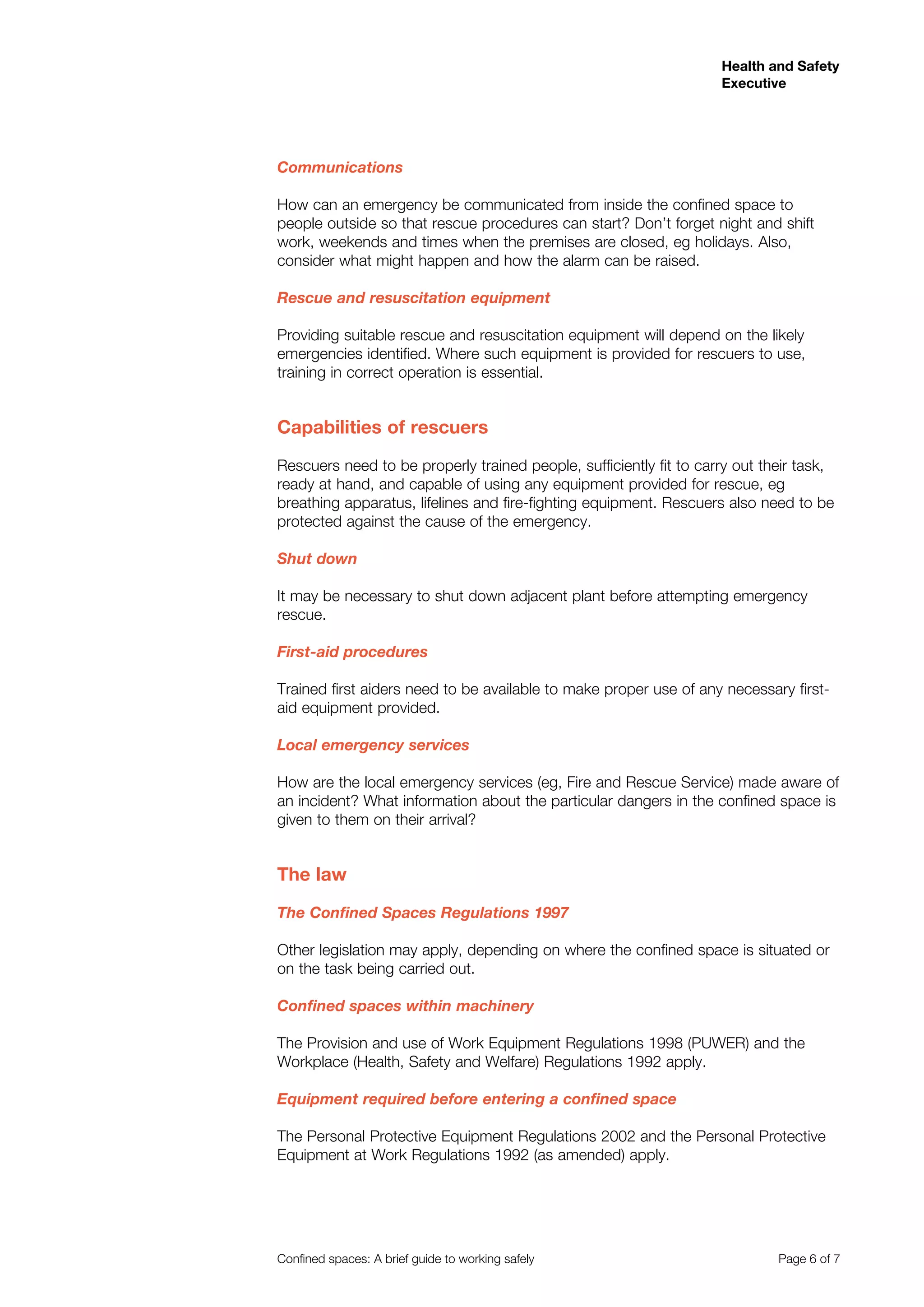 Health and Safety
Executive
Confined spaces: A brief guide to working safely 	 Page 6 of 7
Communications
How can an emergency be communicated from inside the confined space to
people outside so that rescue procedures can start? Don’t forget night and shift
work, weekends and times when the premises are closed, eg holidays. Also,
consider what might happen and how the alarm can be raised.
Rescue and resuscitation equipment
Providing suitable rescue and resuscitation equipment will depend on the likely
emergencies identified. Where such equipment is provided for rescuers to use,
training in correct operation is essential.
Capabilities of rescuers
Rescuers need to be properly trained people, sufficiently fit to carry out their task,
ready at hand, and capable of using any equipment provided for rescue, eg
breathing apparatus, lifelines and fire-fighting equipment. Rescuers also need to be
protected against the cause of the emergency.
Shut down
It may be necessary to shut down adjacent plant before attempting emergency
rescue.
First-aid procedures
Trained first aiders need to be available to make proper use of any necessary first-
aid equipment provided.
Local emergency services
How are the local emergency services (eg, Fire and Rescue Service) made aware of
an incident? What information about the particular dangers in the confined space is
given to them on their arrival?		
The law
The Confined Spaces Regulations 1997
Other legislation may apply, depending on where the confined space is situated or
on the task being carried out.
Confined spaces within machinery
The Provision and use of Work Equipment Regulations 1998 (PUWER) and the
Workplace (Health, Safety and Welfare) Regulations 1992 apply.
Equipment required before entering a confined space
The Personal Protective Equipment Regulations 2002 and the Personal Protective
Equipment at Work Regulations 1992 (as amended) apply.
 