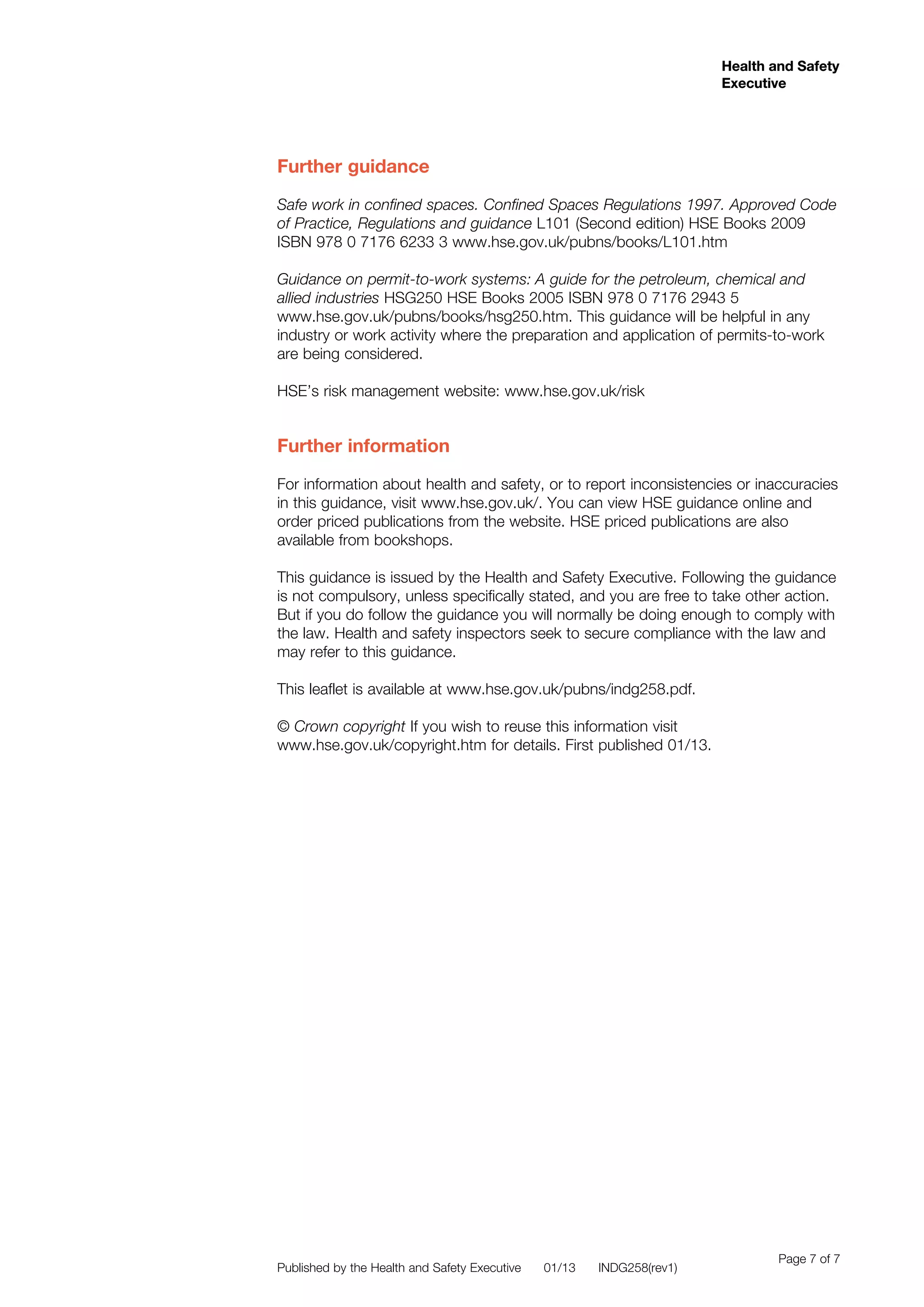 Health and Safety
Executive
Health and Safety
Executive
Page 7 of 7
Further guidance
Safe work in confined spaces. Confined Spaces Regulations 1997. Approved Code
of Practice, Regulations and guidance L101 (Second edition) HSE Books 2009
ISBN 978 0 7176 6233 3 www.hse.gov.uk/pubns/books/L101.htm
Guidance on permit-to-work systems: A guide for the petroleum, chemical and
allied industries HSG250 HSE Books 2005 ISBN 978 0 7176 2943 5
www.hse.gov.uk/pubns/books/hsg250.htm. This guidance will be helpful in any
industry or work activity where the preparation and application of permits-to-work
are being considered.
HSE’s risk management website: www.hse.gov.uk/risk
Further information
For information about health and safety, or to report inconsistencies or inaccuracies
in this guidance, visit www.hse.gov.uk/. You can view HSE guidance online and
order priced publications from the website. HSE priced publications are also
available from bookshops.
This guidance is issued by the Health and Safety Executive. Following the guidance
is not compulsory, unless specifically stated, and you are free to take other action.
But if you do follow the guidance you will normally be doing enough to comply with
the law. Health and safety inspectors seek to secure compliance with the law and
may refer to this guidance.
This leaflet is available at www.hse.gov.uk/pubns/indg258.pdf.
© Crown copyright If you wish to reuse this information visit
www.hse.gov.uk/copyright.htm for details. First published 01/13.
Published by the Health and Safety Executive 01/13 INDG258(rev1)
 