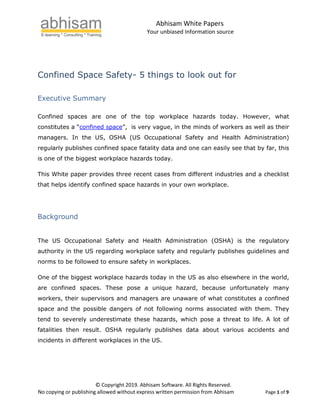 Abhisam White Papers
Your unbiased Information source
© Copyright 2019. Abhisam Software. All Rights Reserved.
No copying or publishing allowed without express written permission from Abhisam Page 1 of 9
Confined Space Safety- 5 things to look out for
Executive Summary
Confined spaces are one of the top workplace hazards today. However, what
constitutes a “confined space”, is very vague, in the minds of workers as well as their
managers. In the US, OSHA (US Occupational Safety and Health Administration)
regularly publishes confined space fatality data and one can easily see that by far, this
is one of the biggest workplace hazards today.
This White paper provides three recent cases from different industries and a checklist
that helps identify confined space hazards in your own workplace.
Background
The US Occupational Safety and Health Administration (OSHA) is the regulatory
authority in the US regarding workplace safety and regularly publishes guidelines and
norms to be followed to ensure safety in workplaces.
One of the biggest workplace hazards today in the US as also elsewhere in the world,
are confined spaces. These pose a unique hazard, because unfortunately many
workers, their supervisors and managers are unaware of what constitutes a confined
space and the possible dangers of not following norms associated with them. They
tend to severely underestimate these hazards, which pose a threat to life. A lot of
fatalities then result. OSHA regularly publishes data about various accidents and
incidents in different workplaces in the US.
 