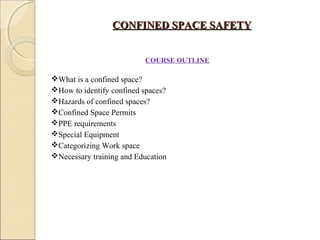 CONFINED SPACE SAFETYCONFINED SPACE SAFETY
  COURSE OUTLINE
What is a confined space?
How to identify confined spaces?
Hazards of confined spaces?
Confined Space Permits
PPE requirements
Special Equipment
Categorizing Work space
Necessary training and Education
 