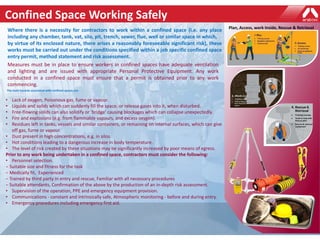 Confined Space Working Safely
Where there is a necessity for contractors to work within a confined space (i.e. any place
including any chamber, tank, vat, silo, pit, trench, sewer, flue, well or similar space in which,
by virtue of its enclosed nature, there arises a reasonably foreseeable significant risk), these
works must be carried out under the conditions specified within a job specific confined space
entry permit, method statement and risk assessment.
Measures must be in place to ensure workers in confined spaces have adequate ventilation
and lighting and are issued with appropriate Personal Protective Equipment. Any work
conducted in a confined space must ensure that a permit is obtained prior to any work
commencing.
The main hazards associated with confined spaces are:
• Lack of oxygen, Poisonous gas, fume or vapour.
• Liquids and solids which can suddenly fill the space, or release gases into it, when disturbed.
• Free-flowing solids can also solidify or ‘bridge’ causing blockages which can collapse unexpectedly.
• Fire and explosions (e.g. from flammable vapours, and excess oxygen).
• Residues left in tanks, vessels and similar containers, or remaining on internal surfaces, which can give
off gas, fume or vapour.
• Dust present in high concentrations, e.g. in silos.
• Hot conditions leading to a dangerous increase in body temperature.
• The level of risk created by these situations may be significantly increased by poor means of egress.
Prior to any work being undertaken in a confined space, contractors must consider the following:
• Personnel selection.
− Suitable size and fitness for the task
− Medically fit, Experienced
− Trained by third party in entry and rescue, Familiar with all necessary procedures
− Suitable attendants, Confirmation of the above by the production of an in-depth risk assessment.
• Supervision of the operation, PPE and emergency equipment provision.
• Communications - constant and intrinsically safe, Atmospheric monitoring - before and during entry.
• Emergency procedures including emergency first aid.
Plan, Access, work Inside, Rescue & Retrieval
 
