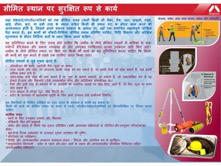 सीमित स्थान पर सुरक्षित रूप से कार्य
करनाजहाां ठेके दारों/फोरिैन/श्रमिकों को एक सीमित जगह (र्ानी ककसी भी चैंबर, टैंक, वात, साइलो, गड्ढे,
खाई, सीवर, कु एां, र्ा इसी तरह के स्थान सहहत ककसी भी स्थान पर) के भीतर काि करने की
आवश्र्कता होती है, जजसिें अपने सांलग्न स्वभाव के आधार पर, वहााँ एक र्थोचचत िहत्वपूर्य जोखखि
पैदा करता है), इन कार्ों को नौकरी-ववमिष्ट सीमित स्थान प्रववजष्ट परमिट, ववचध वववरर् और जोखखि
िूलर्ाांकन के भीतर ननहदयष्ट ितों के तहत ककर्ा जाना चाहहए।
यह सुनिश्चित करिे के लिए उपाय होिे िाहहए कक जमीि के िीिे सीलमत स्थािों में श्रलमकों के पास
पयााप्त वेंहििेशि और प्रकाश व्यवस्था हो और उपयुक्त व्यश्क्तगत सुरक्षा उपकरण जारी ककए जाएं।
जमीि के िीिे सीलमत स्थाि पर ककए गए ककसी भी काया को यह सुनिश्चित करिा िाहहए कक ककसी
भी काया को शुरू करिे से पहिे एक परलमि प्राप्त ककया जाए।
सीमित स्थानों से जुडे िुख्र् खतरे हैं:
• ऑक्सीजि की कमी, ज़हरीिी गैस, धूआं या वाष्प।
• तरि पदाथा और ठोस जो अिािक खािी जगह को भर सकते हैं, या इसमें गैसों को छोड़ सकते हैं, जब इसमें
अधधक दबाव होते हैं।
• मुक्त-प्रवाह वािे ठोस भी जम सकते हैं या 'पुि' के कारण रुकाविें आ सकती हैं, जो अप्रत्यालशत रूप से ढह
सकते हैं।आग और ववस्फोि (जैसे ज्वििशीि वाष्प और अनतररक्त ऑक्सीजि से)।
• िैंकों और इसी तरह के कं िेिरों में या अवशेषों को आंतररक सतहों पर छोड़ हदया जाता है, जो गैस, धूआं या वाष्प
छोड़ सकते हैं।
• उच्ि सांद्रता में मौजूद धूि, जैसे लमट्िी में।
• शरीर के तापमाि में खतरिाक वृद्धध के लिए आगे उत्पन्ि होिे वािीगमा श्स्थनत।
इन जस्थनतर्ों से ननमियत जोखखि का स्तर घटाव के िाध्र्ि से काफी बढ़ सकता है।
ककसी भी कार्य को सीमित स्थान पर करने से पहले, फोरिैन/ठेके दारों/श्रमिकों को ननम्नमलखखत पर ववचार करना
चाहहए:
कामियक चर्न
- काया के लिए उपयुक्त आकार और कफििेस
- मेडिकिी कफि और अिुभवी
- प्रवेश और बिाव में तीसरे पक्ष द्वारा प्रलशक्षक्षत । सभी आवचयक प्रकियाओं से पररधित और उपयुक्त पररिारक का
होिा।
- इि-िेप्थ ररस्क असेसमेंि के उत्पादि द्वारा उपरोक्त की पुश्ष्ि।
• ऑपरेशि का पयावेक्षण।
• पीपीई और आपातकािीि उपकरण प्रावधाि। संिार - निरंतर और आंतररक रूप से सुरक्षक्षत।
• वायुमंििीय निगरािी - प्रवेश से पहिे और अंदर जािे के समय भी। आपातकािीि प्राथलमक धिककत्सा सहहत
आपातकािीि प्रकियाएं।
र्ोजना, प्रवेि, अांदर काि करना, बचाव और िनतपूनतय
 