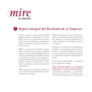 mire
 la solución


 Mejora Integral del Resultado de su Empresa.
 Confinem lanza el nuevo producto MIRE           MIRE permite ahorrar hasta un 30% men-
 (Mejora Integral del Resultado de su Em-        sual en sus gastos de gestión contable, fis-
 presa), único en el mercado de las consul-      cal y laboral, y le ofrece gratuitamente un
 toras. Con este lanzamiento, pretendemos        análisis completo de la situación actual de
 ayudar a las micros y pequeñas empresas a       su empresa
 salir de la crisis.
                                                 Confinem se convierte con el lanzamiento
 MIRE es un servicio de consultoría especia-     de MIRE, en la consultora pionera en desa-
 lizada e integral para la micro y pequeña       rrollar la “consultoría solidaria”, por permi-
 empresa que une coordinadamente los ser-        tir el acceso de la micro y pequeña empresa
 vicios de cumplimiento legal (fiscal, laboral   a la consultoría integral y especializada de
 y contable) con todos los de gestión em-        gestión.
 presarial (marketing, finanzas, producción
 recursos humanos, comunicación,…), ofre-        El innovador servicio MIRE se caracteriza
 ciendo un total de 16 áreas de consultoría      por las siguientes ventajas:
 especializadas.                                 Aporta soluciones globales a los problemas
 MIRE otorga un alto grado de implicación        empresariales de la micro y pequeña empresa:
 con la mejora de la productividad y compe-      Combinamos equilibrada y coordinada-
 titividad de su empresa.                        mente todas las áreas de consultoría que
                                                 necesita una empresa para ser competitiva.
 