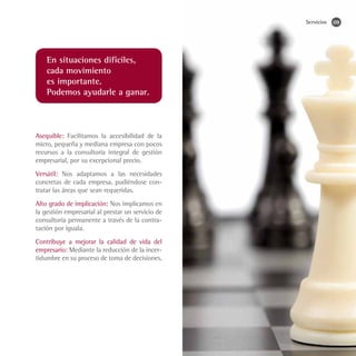 Servicios   09




    En situaciones difíciles,
    cada movimiento
    es importante.
    Podemos ayudarle a ganar.



Asequible: Facilitamos la accesibilidad de la
micro, pequeña y mediana empresa con pocos
recursos a la consultoría integral de gestión
empresarial, por su excepcional precio.
Versátil: Nos adaptamos a las necesidades
concretas de cada empresa, pudiéndose con-
tratar las áreas que sean requeridas.
Alto grado de implicación: Nos implicamos en
la gestión empresarial al prestar un servicio de
consultoría permanente a través de la contra-
tación por iguala.
Contribuye a mejorar la calidad de vida del
empresario: Mediante la reducción de la incer-
tidumbre en su proceso de toma de decisiones.
 