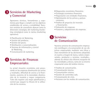 Servicios   11


Servicios de Marketing                            • Diagnostico económico-financiero.
                                                  • Estrategia económico-financiera.
y Comercial                                       • Negociación con entidades financieras.
                                                  • Optimización de los activos y pasivos
Aportamos técnicas, herramientas y expe-            corrientes.
riencia para llegar a cumplir con los objetivos   • Análisis de proyectos de inversión
establecidos de ventas y rentabilidad. Nues-        y financiación.
tros servicios de consultoría abarcan tanto la    • Valoración de empresas.
dimensión estratégica del marketing (marke-       • Fusiones y adquisiciones de empresas.
ting estratégico) como la táctica (marketing
operativo):
• Planificación de Marketing.                     Servicios
• Gestión del producto.
• Gestión del precio.
                                                  de Comunicación
• Distribución o comercialización.                Nuestros servicios de comunicación empresa-
• Sistemas de información y control               rial contribuyen a la consecución de sus ob-
	 de Marketing.                                   jetivos empresariales mediante una eficaz y
• Comunicación de marketing.                      clara transmisión de las decisiones adoptadas
                                                  en cuanto a imagen de marca, valores empre-
                                                  sariales, productos y servicios, resultados...
Servicios de Finanzas                             además de ofrecer una eficiente recepción de
                                                  las necesidades y deseos, tanto de su entorno
Empresariales                                     empresarial como del ámbito interno.

La actual situación económica está provo-         • Análisis de comunicación.
cando en las empresas disminución de ventas       • Comunicación interna.
y resultados, dificultad de acceso a la finan-    • Comunicación externa.
ciación, aumento de la morosidad, disminu-        • Gestión de contenidos web.
ción de la tesorería y mayor competencia.         • Comunicación de crisis.
Todo ello requiere una mejor planificación y      • Acciones con los medios de comunicación.
control que asegure la eficacia de la utiliza-
ción de los recursos.
 
