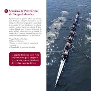Servicios   13


Servicios de Prevención,
de Riesgos Laborales
Ayudamos en la gestión eficaz de preven-
ción de riesgos laborales cumpliendo con la
obligación legal del empresario a garantizar
la seguridad de sus trabajadores y adoptar
medidas reglamentarias en materia de pro-
tección laboral que permitan disminuir la
siniestralidad, evitar sanciones y mejorar la
imagen de la empresa, consiguiendo con ello
aumentar la productividad y la rentabilidad.
•	Seguridad en el trabajo.
•	Higiene industrial.
•	Puesta en conformidad de maquinaria
  antigua.
•	Marcado CE de maquinaria nueva.



   El capital humano es el recu-
   so primordial para asegurar
   la creación y mantenimiento
   de ventajas competitivas.
 