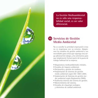 La Gestión Medioambiental
   no es sólo una responsa-
   bilidad social, es un valor
   diferencial.




Servicios de Gestión
Medio Ambiental
No se concibe la actividad empresarial si ésta
no es respetuosa con su entorno. Adapta-
mos los modelos de gestión ambiental a sus
necesidades para evitar que suponga una car-
ga adicional de trabajo, y los orientamos para
que simplemente formen parte de la pauta de
trabajo habitual de la empresa.

•	Diagnósticos medioambientales iniciales.
•	Estudios de impacto ambiental.
•	Declaración y gestión de residuos.
•	Implantación de sistemas de gestión
  medio ambiental según ISO 14001:2004.
•	Implantación de Sistemas de gestión me-
  dio ambiental según Reglamento EMAS.
•	Auditorías internas del sistema de gestión.
•	Mantenimiento del sistema.
•	Estudios de etiquetaje ecológico
  y distintivos de calidad ambiental.
 