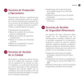 Servicios   15


Servicios de Producción                          •	Implantación del modelo de gestión
                                                   de la calidad basado en la norma ISO
y Operaciones                                      9001:2008.
                                                 •	Auditoria interna del sistema de gestión
Proporcionamos técnicas y experiencia para         implantado.
gestionar eficientemente todos los recursos      •	Seguimiento y mantenimiento periódico
de su sistema de producción y conseguir bie-       del sistema.
nes o servicios de alta calidad al menor coste
posible, con el objetivo de mejorar la produc-
tividad y competitividad de la empresa.
                                                 Servicios de Gestión
• Planificación de la producción.
• Mejora de la gestión de los recursos
                                                 de Seguridad Alimentaria
  humanos de producción.                         Las empresas del sector alimentario deben
• Mejora de la gestión de maquinaria             cumplir con las disposiciones que las
  e instalaciones.                               administraciones sanitarias establecen para
• Mejora en el sistema de información            su actividad, asegurando en sus procesos y
  y control.                                     productos el control de todos los aspectos
• Mejora de la distribución en planta.           sanitarios e higiénicos. Además, es imprescin-
• Reingeniería de procesos.                      dible para trabajar con determinados clientes.
                                                 Implantamos sistemas que sean operativos y
                                                 acordes con sus necesidades y recursos.
Servicios de Gestión                             •	Implantación del sistema de Análisis
de la Calidad                                      de Peligros y Puntos de Control Crítico
                                                   (APPCC).
Desarrollamos y adaptamos sistemas de ges-       •	Implantación de sistemas de seguridad ali-
tión de la calidad que favorezcan cumplir          mentaria bajo las normas ISO 22000, IFS o
con los requisitos de sus clientes en cuan-        BRC.
to al producto y a la prestación del servicio    •	Auditoría interna de los sistemas de gestión
que ofrece, generando en ellos satisfacción.     •	Seguimiento periódico de los sistemas.
Trabajamos para plantear diseños que no
constituyan una carga burocrática, sino una
herramienta fundamental dirigida a la mejora
de los resultados empresariales.
 