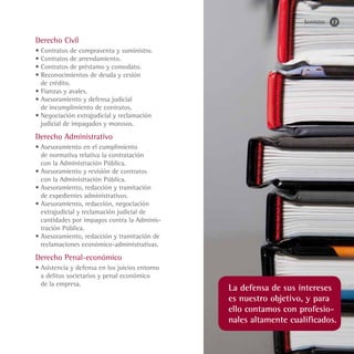 Servicios   17


Derecho Civil
• Contratos de compraventa y suministro.
• Contratos de arrendamiento.
• Contratos de préstamo y comodato.
• Reconocimientos de deuda y cesión
  de crédito.
• Fianzas y avales.
• Asesoramiento y defensa judicial
  de incumplimiento de contratos.
• Negociación extrajudicial y reclamación
  judicial de impagados y morosos.
Derecho Administrativo
• Asesoramiento en el cumplimiento
  de normativa relativa la contratación
  con la Administración Pública.
• Asesoramiento y revisión de contratos
  con la Administración Pública.
• Asesoramiento, redacción y tramitación
  de expedientes administrativos.
• Asesoramiento, redacción, negociación
  extrajudicial y reclamación judicial de
  cantidades por impagos contra la Adminis-
  tración Pública.
• Asesoramiento, redacción y tramitación de
  reclamaciones económico-administrativas.
Derecho Penal-económico
• Asistencia y defensa en los juicios entorno
  a delitos societarios y penal económico
  de la empresa.
                                                La defensa de sus intereses
                                                es nuestro objetivo, y para
                                                ello contamos con profesio-
                                                nales altamente cualificados.
 