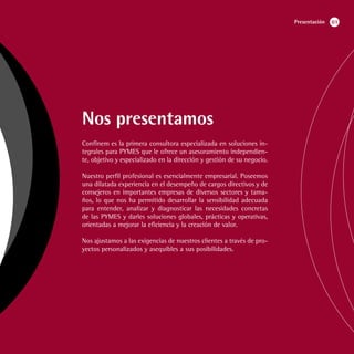 Presentación   01




Nos presentamos
Confinem es la primera consultora especializada en soluciones in-
tegrales para PYMES que le ofrece un asesoramiento independien-
te, objetivo y especializado en la dirección y gestión de su negocio.

Nuestro perfil profesional es esencialmente empresarial. Poseemos
una dilatada experiencia en el desempeño de cargos directivos y de
consejeros en importantes empresas de diversos sectores y tama-
ños, lo que nos ha permitido desarrollar la sensibilidad adecuada
para entender, analizar y diagnosticar las necesidades concretas
de las PYMES y darles soluciones globales, prácticas y operativas,
orientadas a mejorar la eficiencia y la creación de valor.

Nos ajustamos a las exigencias de nuestros clientes a través de pro-
yectos personalizados y asequibles a sus posibilidades.
 