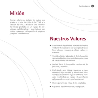 Nuestros Valores   03




Misión
Aportar soluciones globales de mejora que
ayuden a la alta dirección de la PYME a la
creación de valor, a través de una consulto-
ría integral prestada por un equipo de con-
sultores multidisciplinar y especializado con
valiosa experiencia en la gestión de empresas
y amplios conocimientos.


                                                Nuestros Valores
                                                •	 Satisfacer las necesidades de nuestros clientes
                                                   mediante la superación de las expectativas de
                                                   los resultados en cuanto a calidad y plazo re-
                                                   queridos.
                                                •	 Confidencialidad absoluta de la información,
                                                   tanto en el ámbito interno de la empresa como
                                                   en las relaciones con terceros.
                                                •	 Aptitud hacia la innovación continua de los
                                                   procesos y servicios.
                                                •	 Profesionales con valiosa experiencia y cono-
                                                   cimientos especializados y actualizados, efec-
                                                   tuando sus cometidos bajo un ambiente afian-
                                                   zado en el trabajo en equipo y la conciliación
                                                   del desarrollo personal con el profesional.
                                                •	 Pasión por el logro eficaz de los resultados.
                                                •	 Capacidad de comunicación y delegación.
 