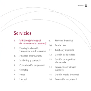 Servicios   07




Servicios
1.	   MIRE (mejora integral          9.	   Recursos humanos
	     del resultado de su empresa)
                                     10.	 Producción
2.	   Estrategia, dirección
	     y organización de empresas     11.	 Jurídico y mercantil

3.	   Finanzas empresariales         12.	 Gestión de la calidad

4.	   Marketing y comercial          13.	 Gestión de seguridad
                                     	alimentaria
5.	   Comunicación empresarial
                                     14.	 Prevención de riesgos
6.	   Contable                       	laborales
7.	   Fiscal                         15.	 Gestión medio ambiental
8.	   Laboral                        16.	 Formación empresarial
 