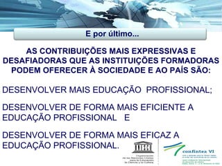 DESENVOLVER MAIS EDUCAÇÃO  PROFISSIONAL; AS CONTRIBUIÇÕES MAIS EXPRESSIVAS E DESAFIADORAS QUE AS INSTITUIÇÕES FORMADORAS PODEM OFERECER À SOCIEDADE E AO PAÍS SÃO: DESENVOLVER DE FORMA MAIS EFICIENTE A EDUCAÇÃO PROFISSIONAL  E DESENVOLVER DE FORMA MAIS EFICAZ A EDUCAÇÃO PROFISSIONAL. E por último... 