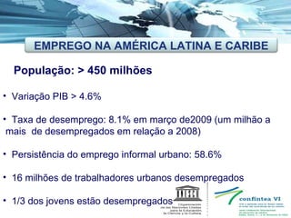 População: > 450 milhões Variação PIB > 4.6% Taxa de desemprego: 8.1% em março de2009 (um milhão a  mais  de desempregados em relação a 2008) Persistência do emprego informal urbano: 58.6%  16 milhões de trabalhadores urbanos desempregados 1/3 dos jovens estão desempregados EMPREGO NA AMÉRICA LATINA E CARIBE 