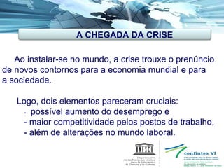   Ao instalar-se no mundo, a crise trouxe o prenúncio de novos contornos para a economia mundial e para a sociedade. Logo, dois elementos pareceram cruciais:    -  possível aumento do desemprego e - maior competitividade pelos postos de trabalho, - além de alterações no mundo laboral.  A CHEGADA DA CRISE 