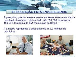A pesquisa, que faz levantamentos socioeconômicos anuais da população brasileira, coletou dados de 391.868 pessoas em 150.591 domicílios de 851 municípios do Brasil.  A amostra representa a população de 189,9 milhões de brasileiros.    A POPULAÇÃO ESTÁ ENVELHECENDO. A POPULAÇÃO ESTÁ ENVELHECENDO 