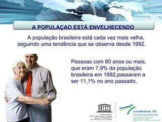   A população brasileira está cada vez mais velha, seguindo uma tendência que se observa desde 1992.  Pessoas com 60 anos ou mais,  que eram 7,9% da população  brasileira em 1992,passaram a  ser 11,1% no ano passado. A POPULAÇAO ESTÁ ENVELHECENDO 