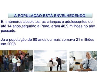Em números absolutos, as crianças e adolescentes de até 14 anos,segundo a Pnad, eram 46,9 milhões no ano passado.  Já a população de 60 anos ou mais somava 21 milhões em 2008.  A POPULAÇÃO ESTÁ ENVELHECENDO. 