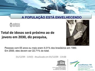 Total de idosos será próximo ao de jovens em 2030, diz pesquisa, 01/12/09 - 11h03 - Atualizado em 01/12/09 - 11h30  Pessoas com 65 anos ou mais eram 4,01% dos brasileiros em 1980. Em 2050, eles devem ser 22,71% do total. A POPULAÇÃO ESTÁ ENVELHECENDO 