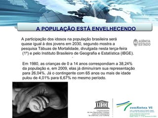 . A participação dos idosos na população brasileira será  quase igual à dos jovens em 2030, segundo mostra a pesquisa Tábuas de Mortalidade, divulgada nesta terça-feira (1º) e pelo Instituto Brasileiro de Geografia e Estatística (IBGE).  Em 1980, as crianças de 0 a 14 anos correspondiam a 38,24% da população e, em 2009, elas já diminuíram sua representação para 26,04%. Já o contingente com 65 anos ou mais de idade pulou de 4,01% para 6,67% no mesmo período. A POPULAÇAO ESTÁ ENVELHECENDO A POPULAÇÃO ESTÁ ENVELHECENDO 