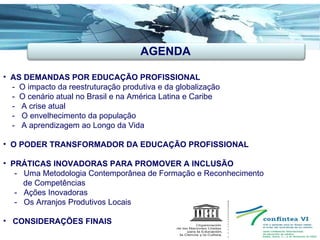 AGENDA AS DEMANDAS POR EDUCAÇÃO PROFISSIONAL -  O impacto da reestruturação produtiva e da globalização -  O cenário atual no Brasil e na América Latina e Caribe -  A crise atual -  O envelhecimento da população  -  A aprendizagem ao Longo da Vida O PODER TRANSFORMADOR DA EDUCAÇÃO PROFISSIONAL PRÁTICAS INOVADORAS PARA PROMOVER A INCLUSÃO  -  Uma Metodologia Contemporânea de Formação e Reconhecimento de Competências -  Ações Inovadoras -  Os Arranjos Produtivos Locais CONSIDERAÇÕES FINAIS   