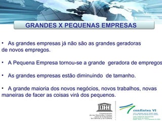 As grandes empresas já não são as grandes geradoras de novos empregos. A Pequena Empresa tornou-se a grande  geradora de empregos. As grandes empresas estão diminuindo  de tamanho. A grande maioria dos novos negócios, novos trabalhos, novas maneiras de facer as coisas virá dos pequenos. GRANDES X PEQUENAS EMPRESAS 