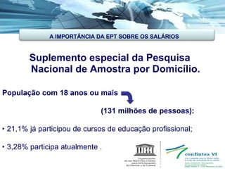Suplemento especial da Pesquisa  Nacional de Amostra por Domicílio. População com 18 anos ou mais (131 milhões de pessoas): ‣  21,1% já participou de cursos de educação profissional; ‣  3,28% participa atualmente . A IMPORTÂNCIA DA EPT SOBRE OS SALÁRIOS 