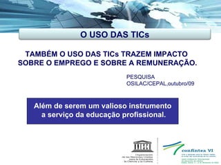 TAMBÉM O USO DAS TICs TRAZEM IMPACTO  SOBRE O EMPREGO E SOBRE A REMUNERAÇÃO. Além de serem um valioso instrumento  a serviço da educação profissional. PESQUISA OSILAC/CEPAL,outubro/09  O USO DAS TICs 