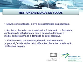 Elevar, com qualidade, o nível de escolaridade da população. Ampliar a oferta de cursos destinados à  formação profissional e continuada de trabalhadores, com o ensino fundamental e  médio, sempre alinhada à demanda do setor produtivo. Otimizar o uso dos recursos, evitando e eliminando as superposições de  ações pelos diferentes ofertantes da educação profissional no país. RESPONSABILIDADE DE TODOS 