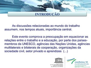 As discussões relacionadas ao mundo do trabalho  assumem, nos tempos atuais, importância central.  Este evento comprova a preocupação em equacionar as relações entre o trabalho e a educação, por parte dos países-membros da UNESCO, agências das Nações Unidas, agências multilaterais e bilaterais de cooperação, organizações da sociedade civil, setor privado e aprendizes  (...) INTRODUÇÃO 