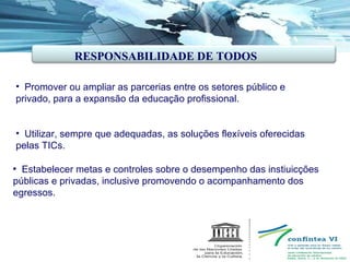 Promover ou ampliar as parcerias entre os setores público e privado, para a expansão da educação profissional. Utilizar, sempre que adequadas, as soluções flexíveis oferecidas pelas TICs. Estabelecer metas e controles sobre o desempenho das instiuicções públicas e privadas, inclusive promovendo o acompanhamento dos egressos. RESPONSABILIDADE DE TODOS  