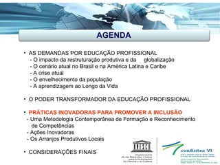 AGENDA AS DEMANDAS POR EDUCAÇÃO PROFISSIONAL - O impacto da restruturação produtiva e da  globalização - O cenário atual no Brasil e na América Latina e Caribe - A crise atual - O envelhecimento da população  - A aprendizagem ao Longo da Vida O PODER TRANSFORMADOR DA EDUCAÇÃO PROFISSIONAL PRÁTICAS INOVADORAS PARA PROMOVER A INCLUSÃO  - Uma Metodologia Contemporânea de Formação e Reconhecimento de Competências - Ações Inovadoras - Os Arranjos Produtivos Locais CONSIDERAÇÕES FINAIS  