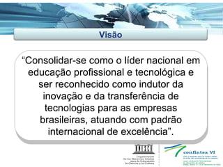 “ Consolidar-se como o líder nacional em educação profissional e tecnológica e ser reconhecido como indutor da inovação e da transferência de tecnologias para as empresas brasileiras, atuando com padrão internacional de excelência”. Visão 
