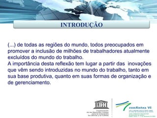 (...) de todas as regiões do mundo, todos preocupados em promover a inclusão de milhões de trabalhadores atualmente excluídos do mundo do trabalho. A importância desta reflexão tem lugar a partir das  inovações que vêm sendo introduzidas no mundo do trabalho, tanto em sua base produtiva, quanto em suas formas de organização e de gerenciamento. INTRODUÇÃO 