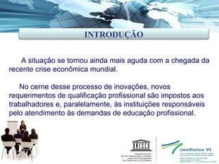 A situação se tornou ainda mais aguda com a chegada da recente crise econômica mundial. No cerne desse processo de inovações, novos requerimentos de qualificação profissional são impostos aos trabalhadores e, paralelamente, às instituições responsáveis pelo atendimento às demandas de educação profissional. INTRODUÇÃO 