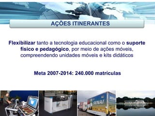 Flexibilizar  tanto a tecnologia educacional como o  suporte físico e pedagógico , por meio de ações móveis, compreendendo unidades móveis e kits didáticos Meta 2007-2014: 240.000 matrículas AÇÕES ITINERANTES 