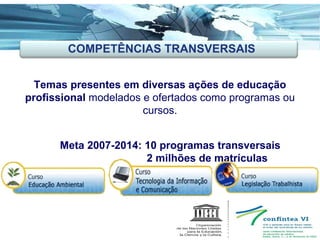 Ações Inovadoras Temas presentes em diversas ações de educação profissional  modelados e ofertados como programas ou cursos. Meta 2007-2014: 10 programas transversais    2 milhões de matrículas COMPETÊNCIAS TRANSVERSAIS 