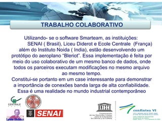 Utilizando- se o software Smarteam, as instituições:  SENAI ( Brasil), Liceu Diderot e Ecole Centrale  (França) além do Instituto Noida ( India), estão desenvolvendo um protótipo do aeroplano “Bleriot”. Essa implementação é feita por meio do uso colaborativo de um mesmo banco de dados, onde todos os parceiros executam modificações no mesmo arquivo ao mesmo tempo. Constitui-se portanto em um case interessante para demonstrar a importância de conexões banda larga de alta confiabilidade. Essa é uma realidade no mundo industrial contemporâneo TRABALHO COLABORATIVO 