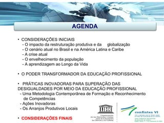 AGENDA CONSIDERAÇÕES INICIAIS - O impacto da restruturação produtiva e da  globalização - O cenário atual no Brasil e na América Latina e Caribe - A crise atual - O envelhecimento da população  - A aprendizagem ao Longo da Vida O PODER TRANSFORMADOR DA EDUCAÇÃO PROFISSIONAL PRÁTICAS INOVADORAS PARA SUPERAÇÃO DAS  DESIGUALDADES POR MEIO DA EDUCAÇÃO PROFISSIONAL - Uma Metodologia Contemporânea de Formação e Reconhecimento de Competências - Ações Inovadoras - Os Arranjos Produtivos Locais CONSIDERAÇÕES FINAIS  