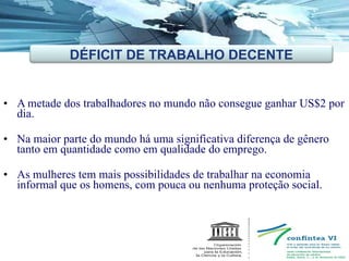 A metade dos trabalhadores no mundo não consegue ganhar US$2 por dia. Na maior parte do mundo há uma significativa diferença de gênero tanto em quantidade como em qualidade do emprego.  As mulheres tem mais possibilidades de trabalhar na economia  informal que os homens, com pouca ou nenhuma proteção social. DÉFICIT DE TRABALHO DECENTE 
